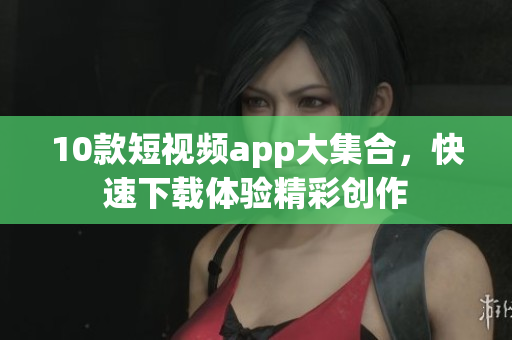 10款短视频app大集合，快速下载体验精彩创作