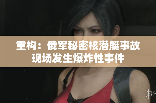 重构：俄军秘密核潜艇事故现场发生爆炸性事件