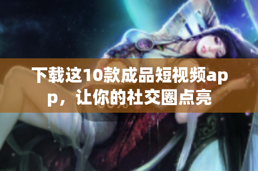下载这10款成品短视频app，让你的社交圈点亮