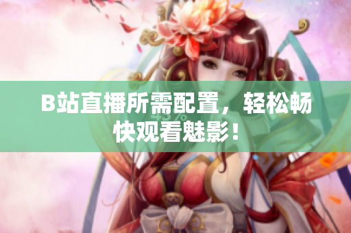 B站直播所需配置，轻松畅快观看魅影！