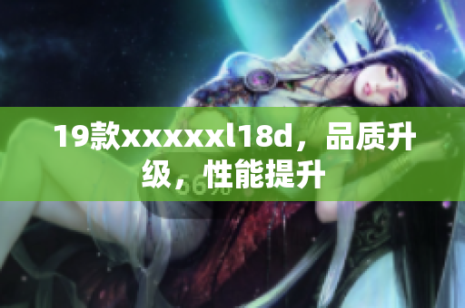 19款xxxxxl18d，品质升级，性能提升