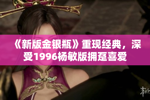 《新版金银瓶》重现经典，深受1996杨敏版拥趸喜爱
