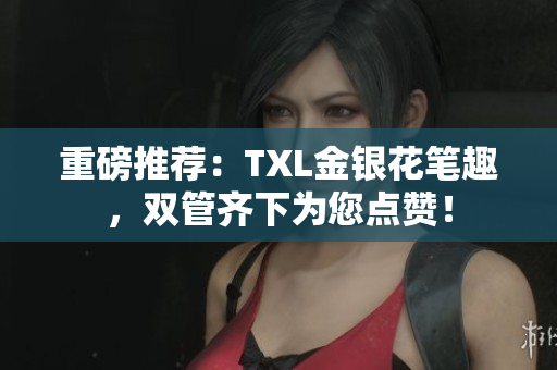 重磅推荐：TXL金银花笔趣，双管齐下为您点赞！