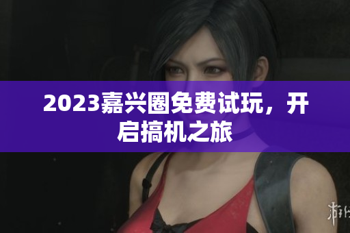 2023嘉兴圈免费试玩，开启搞机之旅