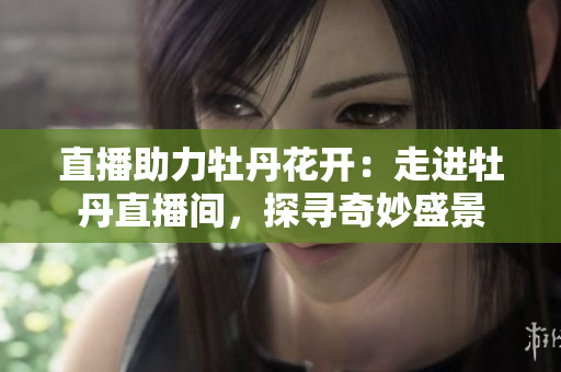 直播助力牡丹花开：走进牡丹直播间，探寻奇妙盛景