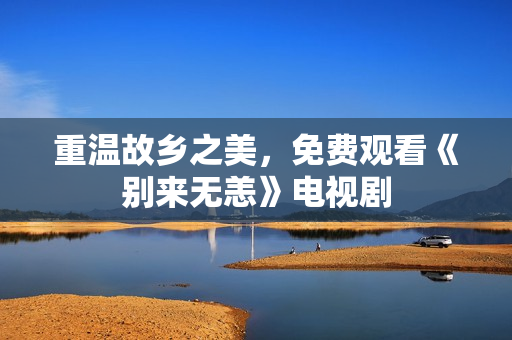 重温故乡之美，免费观看《别来无恙》电视剧