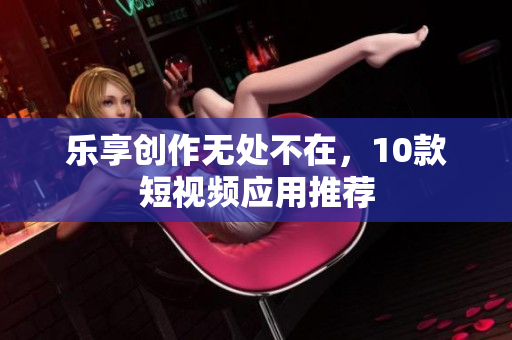 乐享创作无处不在，10款短视频应用推荐