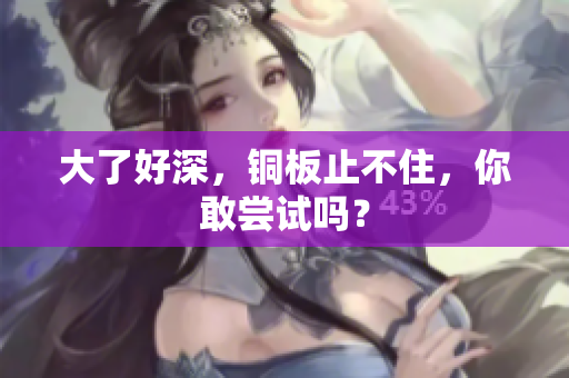 大了好深，铜板止不住，你敢尝试吗？