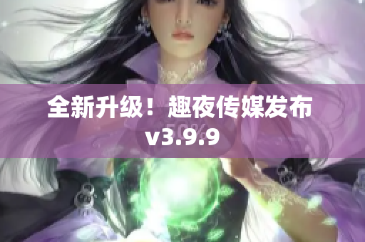 全新升级！趣夜传媒发布 v3.9.9