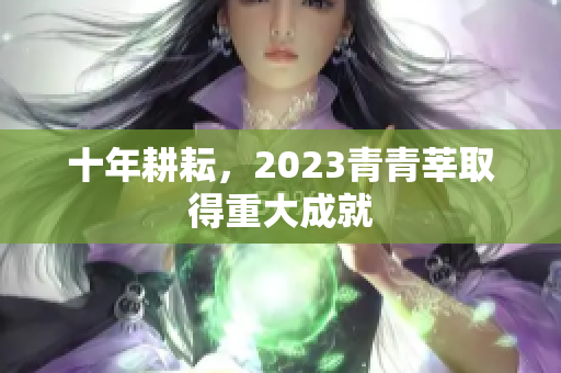 十年耕耘，2023青青莘取得重大成就