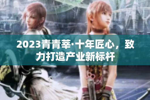 2023青青莘·十年匠心，致力打造产业新标杆