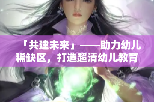 「共建未来」——助力幼儿稀缺区，打造超清幼儿教育新生态