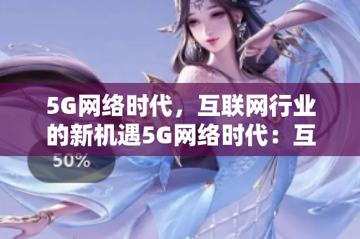 5G网络时代，互联网行业的新机遇5G网络时代：互联网行业开启全新篇章