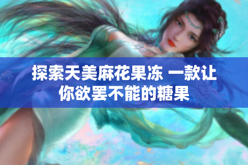 探索天美麻花果冻 一款让你欲罢不能的糖果