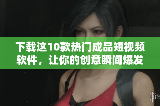 下载这10款热门成品短视频软件，让你的创意瞬间爆发！