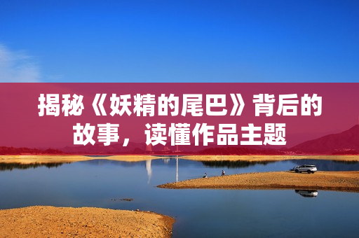 揭秘《妖精的尾巴》背后的故事，读懂作品主题