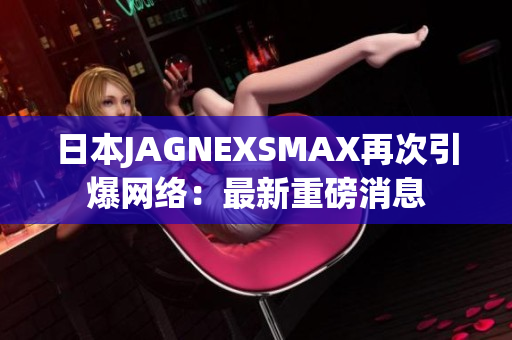 日本JAGNEXSMAX再次引爆网络：最新重磅消息