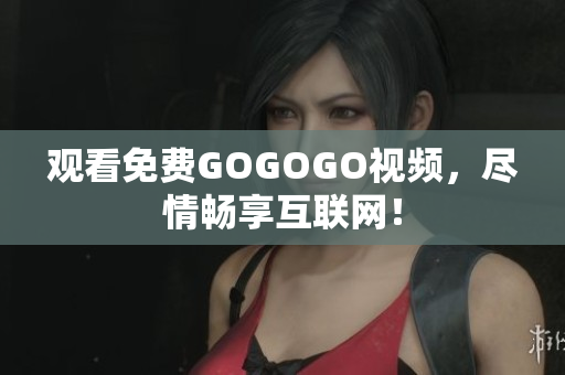 观看免费GOGOGO视频，尽情畅享互联网！
