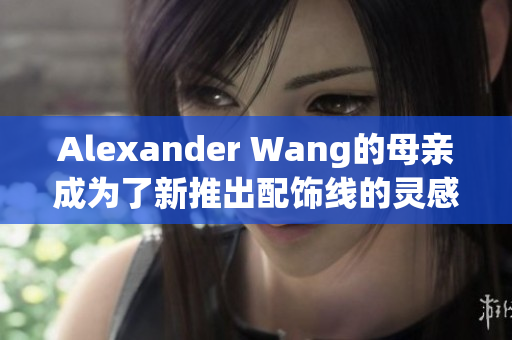 Alexander Wang的母亲成为了新推出配饰线的灵感来源