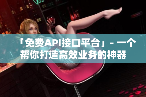 「免费API接口平台」- 一个帮你打造高效业务的神器