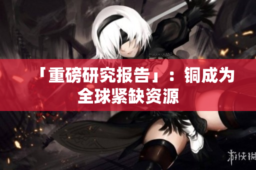 「重磅研究报告」：铜成为全球紧缺资源
