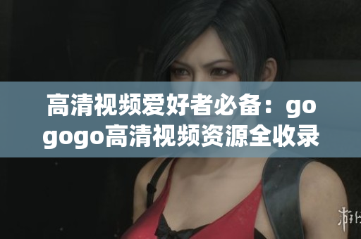 高清视频爱好者必备：gogogo高清视频资源全收录