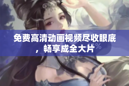 免费高清动画视频尽收眼底，畅享成全大片