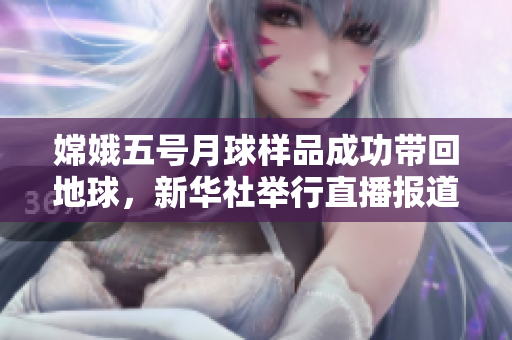 嫦娥五号月球样品成功带回地球，新华社举行直播报道