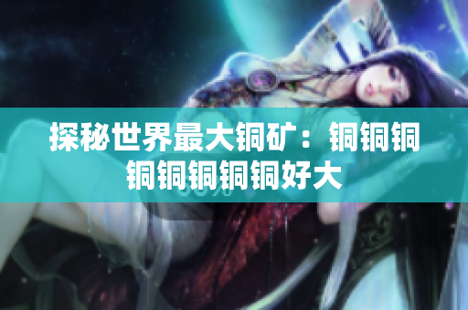 探秘世界最大铜矿：铜铜铜铜铜铜铜铜好大