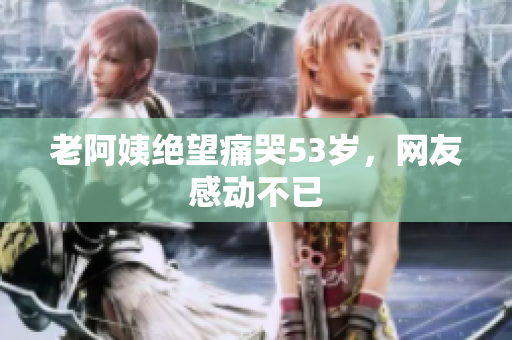 老阿姨绝望痛哭53岁，网友感动不已