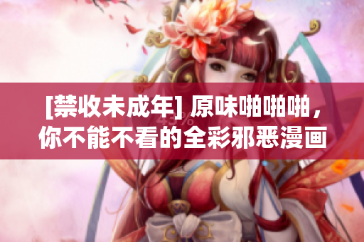 [禁收未成年] 原味啪啪啪，你不能不看的全彩邪恶漫画