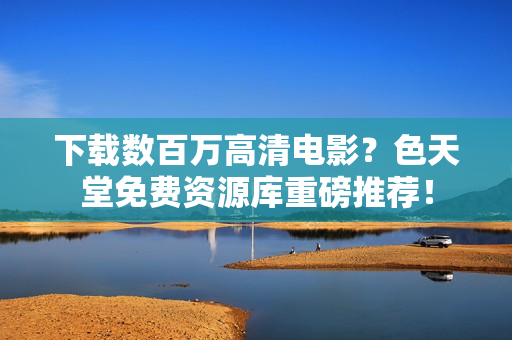 下载数百万高清电影？色天堂免费资源库重磅推荐！