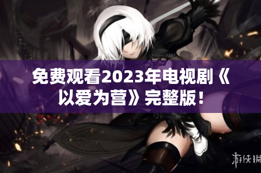 免费观看2023年电视剧《以爱为营》完整版！