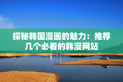 探秘韩国漫画的魅力：推荐几个必看的韩漫网站