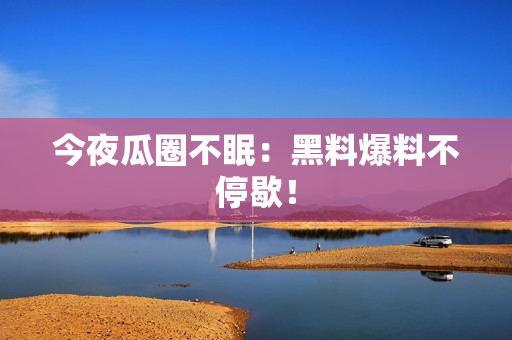 今夜瓜圈不眠：黑料爆料不停歇！
