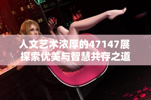 人文艺术浓厚的47147展 探索优美与智慧共存之道
