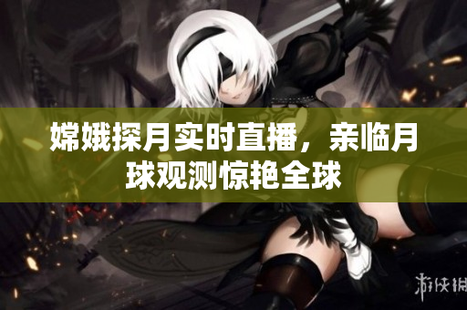 嫦娥探月实时直播，亲临月球观测惊艳全球