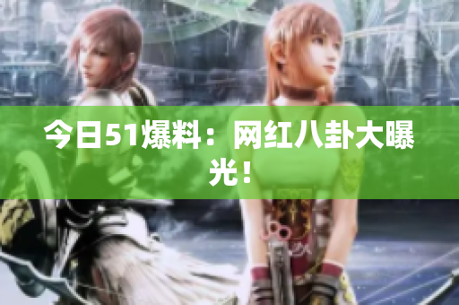 今日51爆料：网红八卦大曝光！