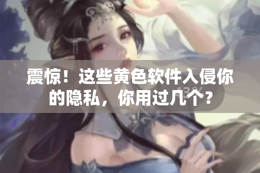 震惊！这些黄色软件入侵你的隐私，你用过几个？
