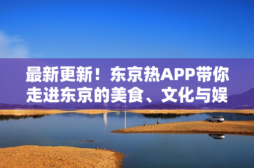 最新更新！东京热APP带你走进东京的美食、文化与娱乐！