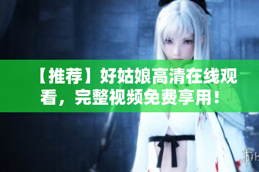 【推荐】好姑娘高清在线观看，完整视频免费享用！