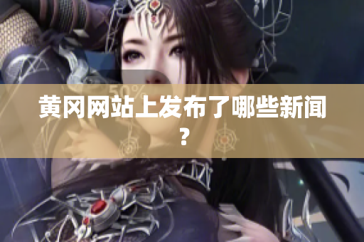 黄冈网站上发布了哪些新闻？