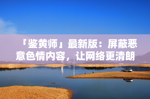 「鉴黄师」最新版：屏蔽恶意色情内容，让网络更清朗