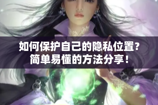 如何保护自己的隐私位置？简单易懂的方法分享！