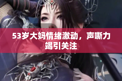 53岁大妈情绪激动，声嘶力竭引关注
