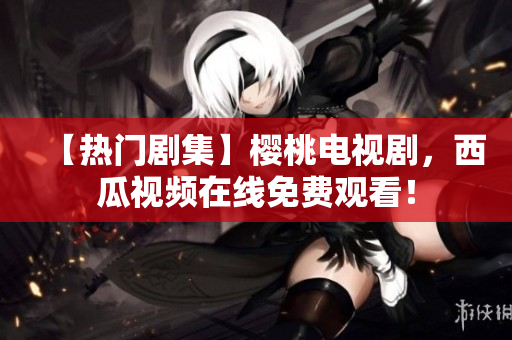 【热门剧集】樱桃电视剧，西瓜视频在线免费观看！