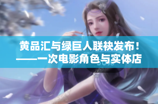 黄品汇与绿巨人联袂发布！——一次电影角色与实体店的合作