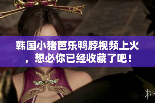 韩国小猪芭乐鸭脖视频上火，想必你已经收藏了吧！
