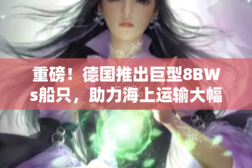 重磅！德国推出巨型8BWs船只，助力海上运输大幅提速！