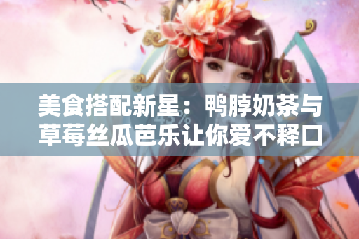 美食搭配新星：鸭脖奶茶与草莓丝瓜芭乐让你爱不释口！